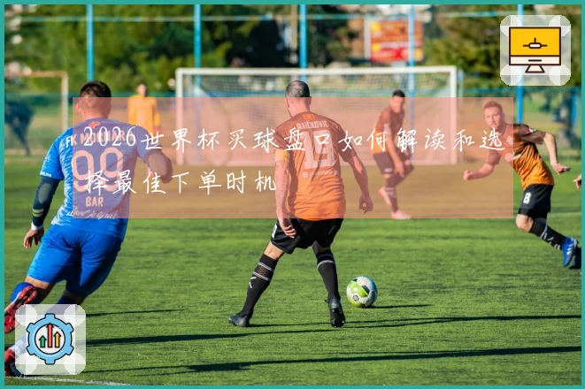 2026世界杯买球盘口如何解读和选择最佳下单时机